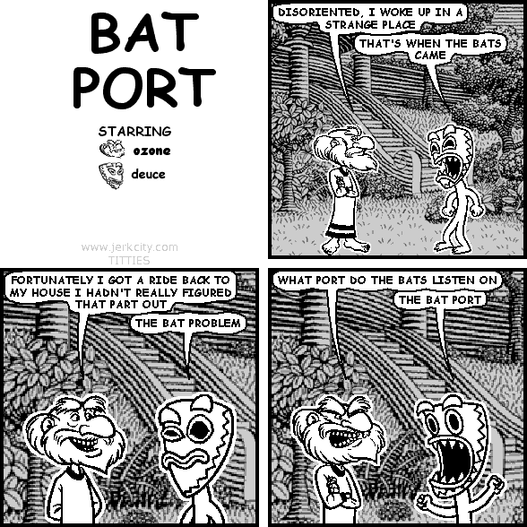 ozone: DISORIENTED, I WOKE UP IN A STRANGE PLACE
deuce: THAT'S WHEN THE BATS CAME
ozone: FORTUNATELY I GOT A RIDE BACK TO MY HOUSE I HADN'T REALLY FIGURED THAT PART OUT
deuce: THE BAT PROBLEM
ozone: WHAT PORT DO THE BATS LISTEN ON
deuce: THE BAT PORT