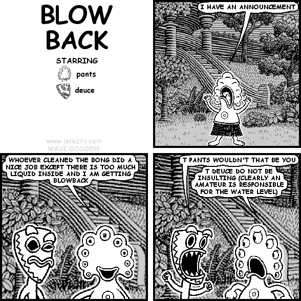 pants: I HAVE AN ANNOUNCEMENT
pants: WHOEVER CLEANED THE BONG DID A NICE JOB EXCEPT THERE IS TOO MUCH LIQUID INSIDE AND I AM GETTING BLOWBACK
deuce: T PANTS WOULDN'T THAT BE YOU
pants: T DEUCE DO NOT BE INSULTING (CLEARLY AN AMATEUR IS RESPONSIBLE FOR THE WATER LEVEL)