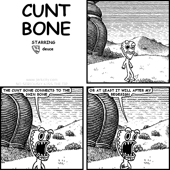 deuce: THE CUNT BONE CONNECTS TO THE SHIN BONE
deuce: OR AT LEAST IT WILL AFTER MY REDESIGN