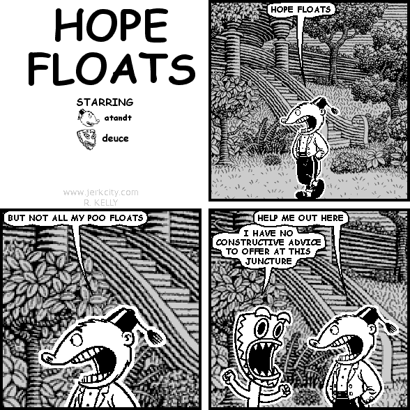 atandt: HOPE FLOATS
atandt: BUT NOT ALL MY POO FLOATS
atandt: HELP ME OUT HERE
deuce: I HAVE NO CONSTRUCTIVE ADVICE TO OFFER AT THIS JUNCTURE