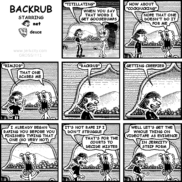 net: "TITILLATING"
deuce: WHEN YOU SAY THAT WORD I GET GOOSEBUMPS
net: WHAT ABOUT "COCKSUCKING"
deuce: NOPE THAT ONE DOESN'T DO IT FOR ME
net: "RIMJOB"
deuce: THAT ONE SCARES ME
net: "BACKRUB"
net: GETTING CREEPIER
deuce: I ALREADY BEGAN RAPING YOU BEFORE YOU FINISHED TYPING THAT ONE (SO VERY HOT)
net: IT'S NOT RAPE IF I DON'T STRUGGLE
deuce: THAT'S FOR THE COURTS TO DECIDE MISTER
net: WELL LET'S GET THE WHOLE THING ON VIDEOTAPE AS EVIDENCE
deuce: IN JERKCITY STRIP FORM