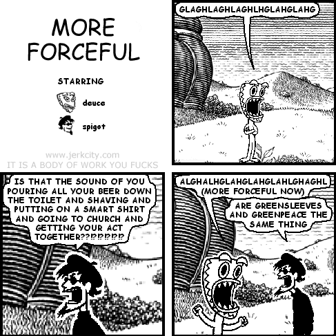 deuce: GLAGHLAGHLAGHLHGLAHGLAHG
spigot: IS THAT THE SOUND OF YOU POURING ALL YOUR BEER DOWN THE TOILET AND SHAVING AND PUTTING ON A SMART SHIRT AND GOING TO CHURCH AND GETTING YOUR ACT TOGETHER??!?!??!??!!
deuce: ALGHALHGLAHGLAHGLAHLGHAGHL (MORE FORCEFUL NOW)
spigot: ARE GREENSLEEVES AND GREENPEACE THE SAME THING