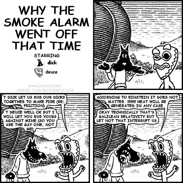 deuce: T DICK LET US RUB OUR DICKS TOGETHER TO MAKE FIRE (RE: FRICTION)
dick: T DEUCE WELL OK BUT I WILL LET YOU RUB YOURS AGAINST MINE (SO YOU ARE THE GAY ONE, NOT ME)
deuce: ACCORDING TO EINSTEIN IT DOES NOT MATTER  !!!!!!!!! HEAT WILL BE GENERATED IN ANY CASE
dick: OKAY TECHNICALLY THAT'S GALILEAN RELATIVITY BUT LET NOT THAT INTERRUPT US