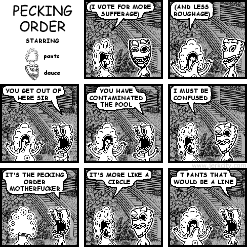 pants: (I VOTE FOR MORE SUFFERAGE)
pants: (AND LESS ROUGHAGE)
deuce: GET OUT OF HERE SIR
deuce: YOU HAVE CONTAMINATED THE POOL
pants: I MUST BE CONFUSED
deuce: IT'S THE PECKING ORDER MOTHERFUCKER
pants: IT'S MORE LIKE A CIRCLE
deuce: T PANTS THAT WOULD BE A LINE
