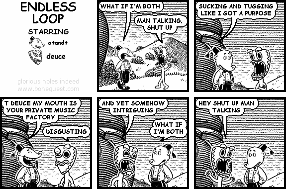atandt: WHAT IF I'M BOTH
deuce: MAN TALKING, SHUT UP
atandt: SUCKING AND TUGGING LIKE I GOT A PURPOSE
atandt: T DEUCE MY MOUTH IS YOUR PRIVATE MUSIC FACTORY
deuce: DISGUSTING
deuce: AND YET SOMEHOW INTRIGUING
atandt: WHAT IF I'M BOTH
deuce: HEY SHUT UP MAN TALKING