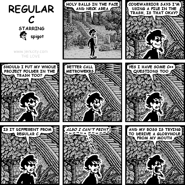 spigot: HOLY BALLS IN THE FACE AND NECK AREA
spigot: CODEWARRIOR SAYS I'M USING A FILE IN THE TRASH, IS THAT OKAY?
spigot: SHOULD I PUT MY WHOLE PROJECT FOLDER IN THE TRASH TOO?
spigot: BETTER CALL METROWEKRS
spigot: YES I HAVE SOME C++ QUESTIONS TOO
spigot: IS IT DIFFERENT FROM REGULAR C
(spigot): ALSO I CAN'T PRINT
spigot: AND MY BOSS IS TRYING TO DERIVE A GLORYHOLE FROM MY MOUTH