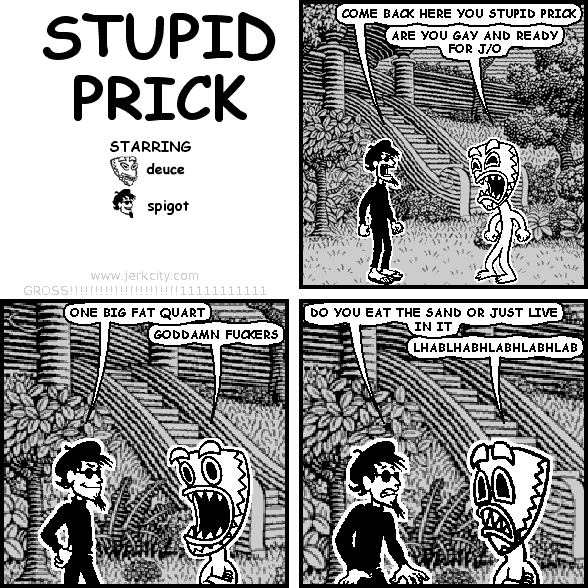 spigot: COME BACK HERE YOU STUPID PRICK
deuce: ARE YOU GAY AND READY FOR J/O
spigot: ONE BIG FAT QUART
deuce: GODDAMN FUCKERS
spigot: DO YOU EAT THE SAND OR JUST LIVE IN IT
deuce: LHABLHABHLABHLABHLAB