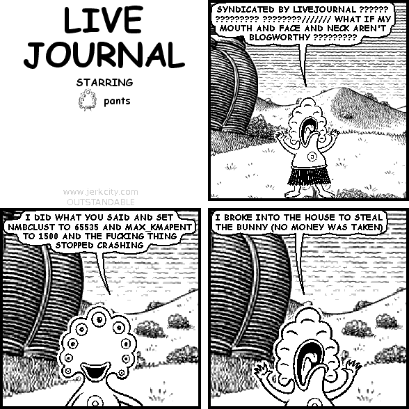 pants: SYNDICATED BY LIVEJOURNAL ?????? ????????? ????????/////// WHAT IF MY MOUTH AND FACE AND NECK AREN'T BLOGWORTHY ?????????
pants: I DID WHAT YOU SAID AND SET NMBCLUST TO 65535 AND MAX_KMAPENT TO 1500 AND THE FUCKING THING STOPPED CRASHING
pants: I BROKE INTO THE HOUSE TO STEAL THE BUNNY (NO MONEY WAS TAKEN)