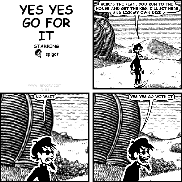 spigot: HERE'S THE PLAN: YOU RUN TO THE HOUSE AND GET THE KEG, I'LL SIT HERE AND LICK MY OWN DICK
spigot: NO WAIT
spigot: YES YES GO WITH IT