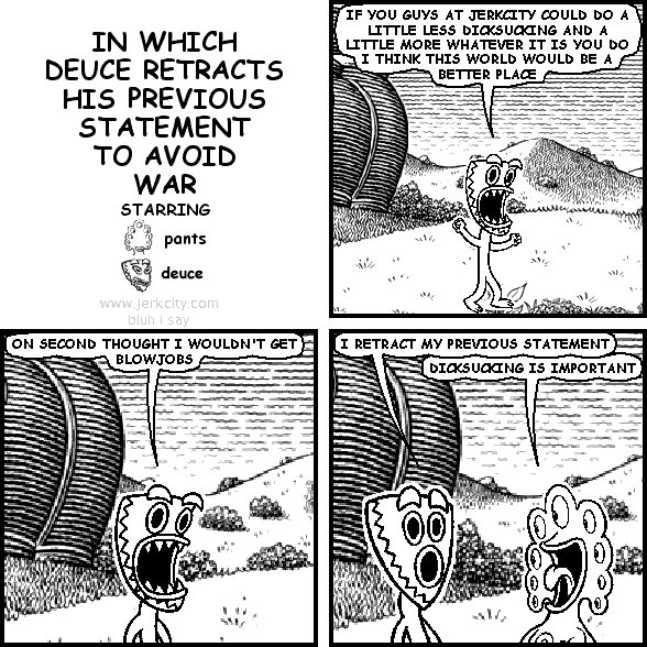 deuce: IF YOU GUYS AT JERKCITY COULD DO A LITTLE LESS DICKSUCKING AND A LITTLE MORE WHATEVER IT IS YOU DO I THINK THIS WORLD WOULD BE A BETTER PLACE
deuce: ON SECOND THOUGHT I WOULDN'T GET BLOWJOBS
deuce: I RETRACT MY PREVIOUS STATEMENT
pants: DICKSUCKING IS IMPORTANT