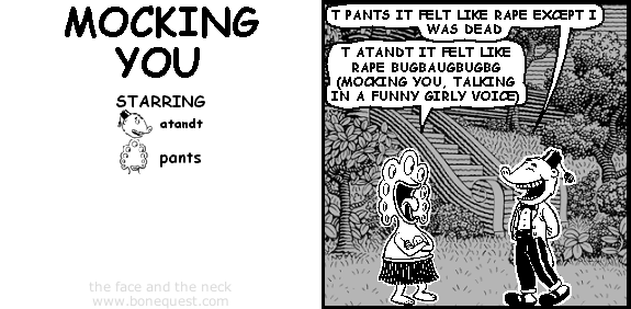 atandt: T PANTS IT FELT LIKE RAPE EXCEPT I WAS DEAD
pants: T ATANDT IT FELT LIKE RAPE BUGBAUGBUGBG (MOCKING YOU, TALKING IN A FUNNY GIRLY VOICE)