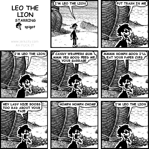 spigot: I'M LEO THE LION
spigot: PUT TRASH IN ME
spigot: I'M LEO THE LION
spigot: CANDY WRAPPERS GUM MMM YES GOOD FEED ME YOUR GARBAGE
spigot: MMMM HOMPH GOOD I'LL EAT YOUR PAPER CUPS
spigot: HEY LADY NICE BOOBS TOO BAD ABOUT YOUR FACE
spigot: HOMPH HOMPH CHOMP
spigot: I'M LEO THE LION