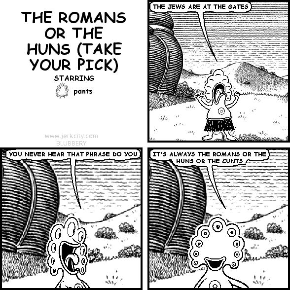 pants: THE JEWS ARE AT THE GATES
pants: YOU NEVER HEAR THAT PHRASE DO YOU
pants: IT'S ALWAYS THE ROMANS OR THE HUNS OR THE CUNTS