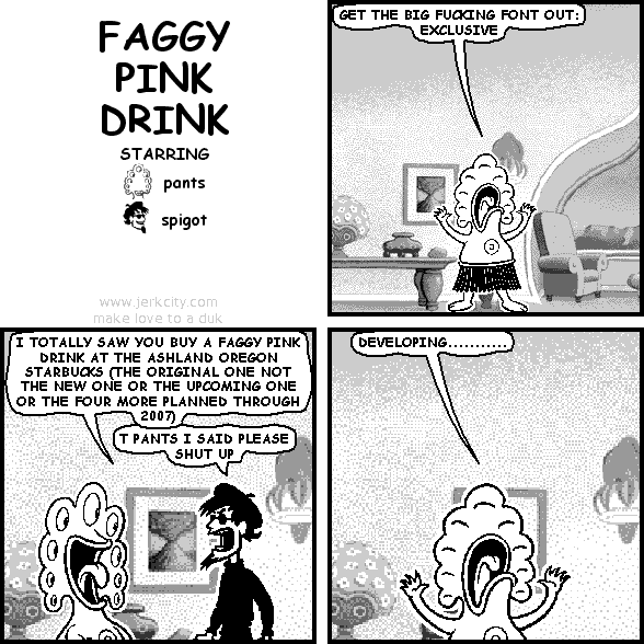 pants: GET THE BIG FUCKING FONT OUT: EXCLUSIVE
pants: I TOTALLY SAW YOU BUY A FAGGY PINK DRINK AT THE ASHLAND OREGON STARBUCKS (THE ORIGINAL ONE NOT THE NEW ONE OR THE UPCOMING ONE OR THE FOUR MORE PLANNED THROUGH 2007)
spigot: T PANTS I SAID PLEASE SHUT UP
pants: DEVELOPING...........