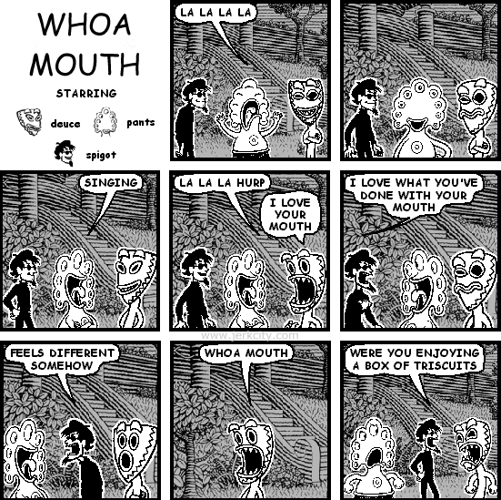 pants: LA LA LA
pants: SINGING
pants: LA LA LA HURP
deuce: I LOVE YOUR MOUTH
spigot: I LOVE WHAT YOU'VE DONE WITH YOUR MOUTH
spigot: FEELS DIFFERENT SOMEHOW
deuce: WHOA MOUTH
spigot: WERE YOU ENJOYING A BOX OF TRISCUITS
