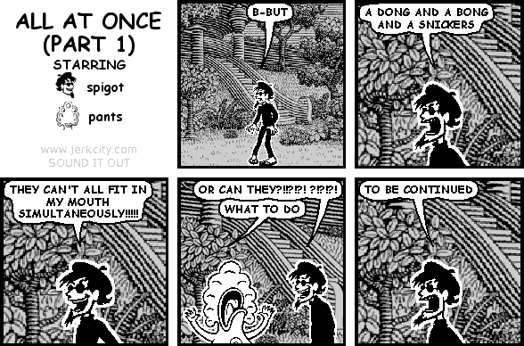 spigot: B-BUT
spigot: A DONG AND A BONG AND A SNICKERS
spigot: THEY CAN'T ALL FIT IN MY MOUTH SIMULTANEOUSLY!!!!!
spigot: OR CAN THEY?!!?!?! ?!?!?!
pants: WHAT TO DO
spigot: TO BE CONTINUED