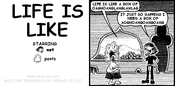 pants: LIFE IS LIKE A BOX OF OAGHOAHGLAHGLAHLAG
net: IT JUST SO HAPPENS I NEED A BOX OF AOGHOAHGOAHGOAHG