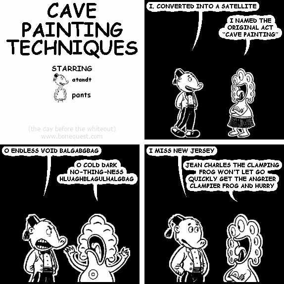atandt: I, CONVERTED INTO A SATELLITE
pants: I NAMED THE ORIGINAL ACT "CAVE PAINTING"
atandt: O ENDLESS VOID BALGABGBAG
pants: O COLD DARK NO-THING-NESS HLUAGHBLAGULHALGBAG
atandt: I MISS NEW JERSEY
pants: JEAN CHARLES THE CLAMPING FROG WON'T LET GO QUICKLY GET THE ANGRIER CLAMPIER FROG AND HURRY