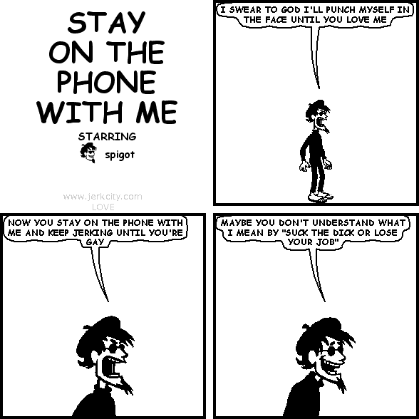 spigot: I SWEAR TO GOD I'LL PUNCH MYSELF IN THE FACE UNTIL YOU LOVE ME
spigot: NOW YOU STAY ON THE PHONE WITH ME AND KEEP JERKING UNTIL YOU'RE GAY
spigot: MAYBE YOU DON'T UNDERSTAND WHAT I MEAN BY "SUCK THE DICK OR LOSE YOUR JOB"