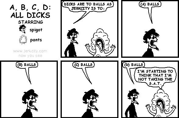 spigot: DICKS ARE TO BALLS AS JERKCITY IS TO:
spigot: (A) BALLS
spigot: (B) BALLS
spigot: (C) BALLS
spigot: (D) BALLS
pants: I'M STARTING TO THINK THAT I'M NOT TAKING THE S.A.T.
