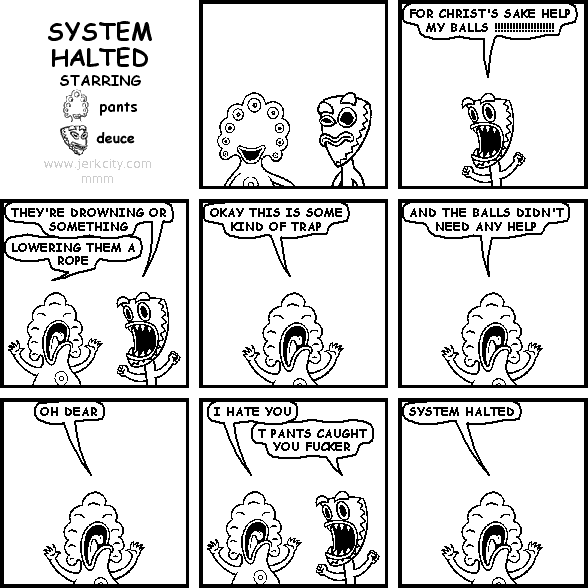 deuce: FOR CHRIST'S SAKE HELP MY BALLS !!!!!!!!!!!!!!!!!!!!
deuce: THEY'RE DROWNING OR SOMETHING
pants: LOWERING THEM A ROPE
pants: OKAY THIS IS SOME KIND OF TRAP
pants: AND THE BALLS DIDN'T NEED ANY HELP
pants: OH DEAR
pants: I HATE YOU
deuce: T PANTS CAUGHT YOU FUCKER
pants: SYSTEM HALTED