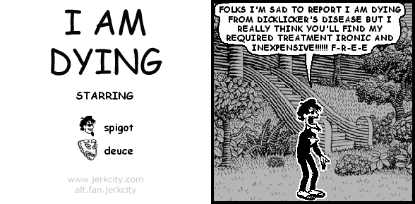 spigot: FOLKS I'M SAD TO REPORT I AM DYING FROM DICKLICKER'S DISEASE BUT I REALLY THINK YOU'LL FIND MY REQUIRED TREATMENT IRONIC AND INEXPENSIVE!!!!!! F-R-E-E