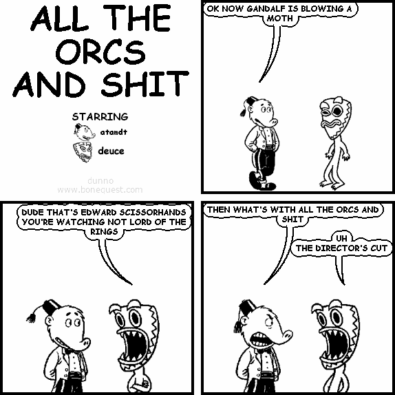 atandt: OK NOW GANDALF IS BLOWING A MOTH
deuce: DUDE THAT'S EDWARD SCISSORHANDS YOU'RE WATCHING NOT LORD OF THE RINGS
atandt: THEN WHAT'S WITH ALL THE ORCS AND SHIT
deuce: UH THE DIRECTOR'S CUT