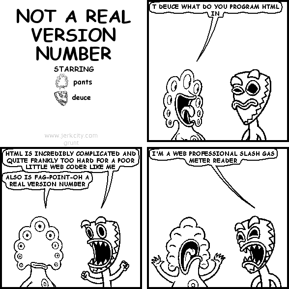 pants: T DEUCE WHAT DO YOU PROGRAM HTML IN
deuce: HTML IS INCREDIBLY COMPLICATED AND QUITE FRANKLY TOO HARD FOR A POOR LITTLE WEB CODER LIKE ME
pants: ALSO IS FAG-POINT-OH A REAL VERSION NUMBER
deuce: I'M A WEB PROFESSIONAL SLASH GAS METER READER