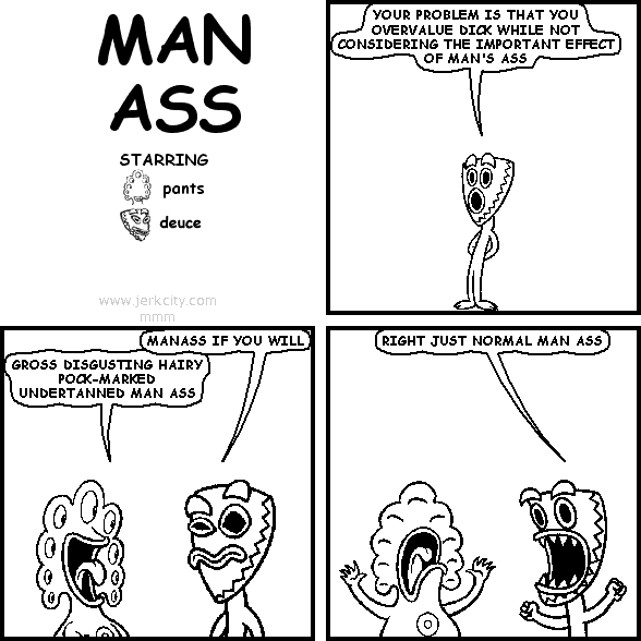 deuce: YOUR PROBLEM IS THAT YOU OVERVALUE DICK WHILE NOT CONSIDERING THE IMPORTANT EFFECT OF MAN'S ASS
deuce: MANASS IF YOU WILL
pants: GROSS DISGUSTING HAIRY POCK-MARKED UNDERTANNED MAN ASS
deuce: RIGHT JUST NORMAL MAN ASS