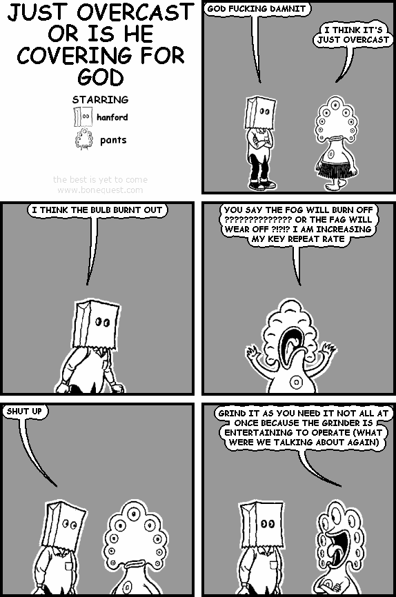 hanford: GOD FUCKING DAMNIT
pants: I THINK IT'S JUST OVERCAST
hanford: I THINK THE BULB BURNT OUT
pants: YOU SAY THE FOG WILL BURN OFF ?????????????? OR THE FAG WILL WEAR OFF ?!?!? I AM INCREASING MY KEY REPEAT RATE
hanford: SHUT UP
pants: GRIND IT AS YOU NEED IT NOT ALL AT ONCE BECAUSE THE GRINDER IS ENTERTAINING TO OPERATE (WHAT WERE WE TALKING ABOUT AGAIN)