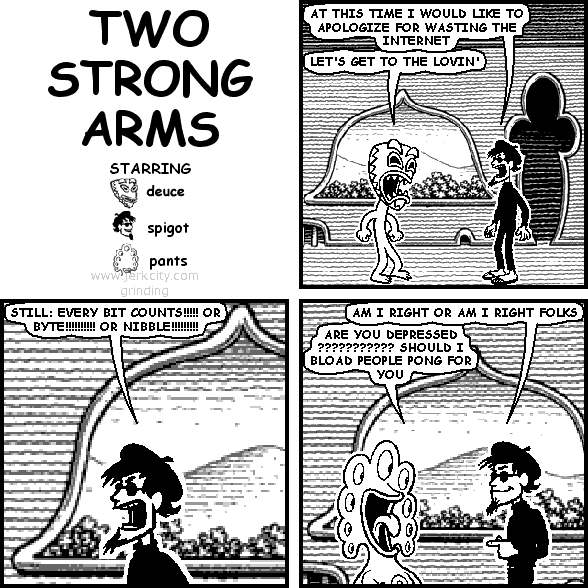 spigot: AT THIS TIME I WOULD LIKE TO APOLOGIZE FOR WASTING THE INTERNET
deuce: LET'S GET TO THE LOVIN'
spigot: STILL: EVERY BIT COUNTS!!!!! OR BYTE!!!!!!!!!! OR NIBBLE!!!!!!!!!
spigot: AM I RIGHT OR AM I RIGHT FOLKS
pants: ARE YOU DEPRESSED ??????????? SHOULD I BLOAD PEOPLE PONG FOR YOU