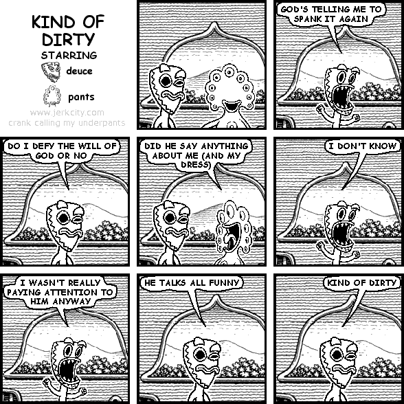 deuce: GOD'S TELLING ME TO SPANK IT AGAIN
deuce: DO I DEFY THE WILL OF GOD OR NO
pants: DID HE SAY ANYTHING ABOUT ME (AND MY DRESS)
deuce: I DON'T KNOW
deuce: I WASN'T REALLY PAYING ATTENTION TO HIM ANYWAY
deuce: HE TALKS ALL FUNNY
deuce: KIND OF DIRTY