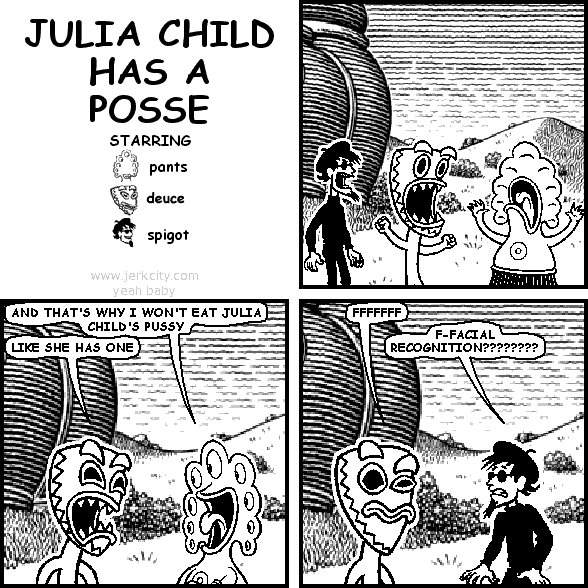 pants: AND THAT'S WHY I WON'T EAT JULIA CHILD'S PUSSY
deuce: LIKE SHE HAS ONE
deuce: FFFFFFF
spigot: F-FACIAL RECOGNITION????????