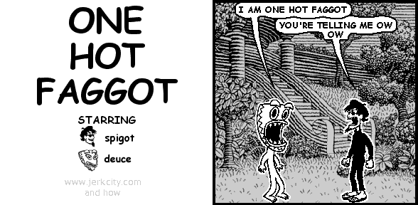 deuce: I AM ONE HOT FAGGOT
spigot: YOU'RE TELLING ME OW OW