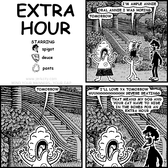 spigot: I'M AMPLE ANNIE
deuce: ORAL ANNIE I WAS HOPING
pants: TOMORROW
pants: TOMORROW
pants: I'LL LOVE YA TOMORROW HUUHHHHHHHHHHH SEVERE BEATINGS
spigot: THAT MEANS MY DOG AND YOUR CAT HAVE TO HIDE IN THE BOXES FOR AN EXTRA HOUR