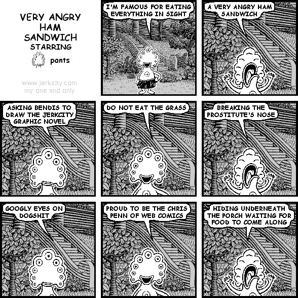 pants: I'M FAMOUS FOR EATING EVERYTHING IN SIGHT
pants: A VERY ANGRY HAM SANDWICH
pants: ASKING BENDIS TO DRAW THE JERKCITY GRAPHIC NOVEL
pants: DO NOT EAT THE GRASS
pants: BREAKING THE PROSTITUTE'S NOSE
pants: GOOGLY EYES ON DOGSHIT
pants: PROUD TO BE THE CHRIS PENN OF WEB COMICS
pants: HIDING UNDERNEATH THE PORCH WAITING FOR FOOD TO COME ALONG