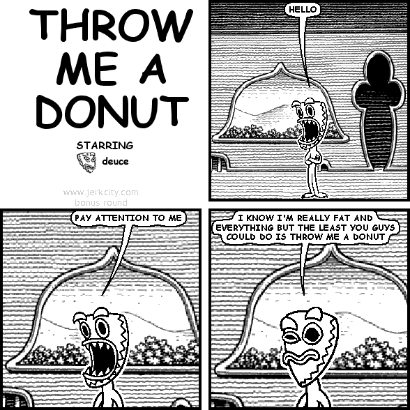 deuce: HELLO
deuce: PAY ATTENTION TO ME
deuce: I KNOW I'M REALLY FAT AND EVERYTHING BUT THE LEAST YOU GUYS COULD DO IS THROW ME A DONUT