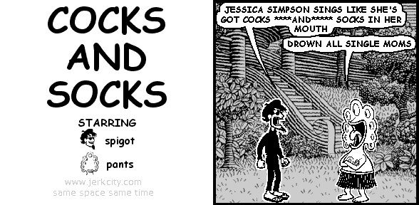 spigot: JESSICA SIMPSON SINGS LIKE SHE'S GOT COCKS ****AND***** SOCKS IN HER MOUTH
pants: DROWN ALL SINGLE MOMS