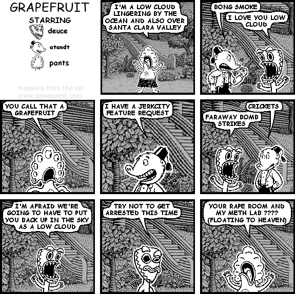 pants: I'M A LOW CLOUD LINGERING BY THE OCEAN AND ALSO OVER SANTA CLARA VALLEY
atandt: BONG SMOKE
deuce: I LOVE YOU LOW CLOUD
pants: YOU CALL THAT A GRAPEFRUIT
atandt: I HAVE A JERKCITY FEATURE REQUEST
atandt: CRICKETS
deuce: FARAWAY BOMB STRIKES
deuce: I'M AFRAID WE'RE GOING TO HAVE TO PUT YOU BACK UP IN THE SKY AS A LOW CLOUD
deuce: TRY NOT TO GET ARRESTED THIS TIME
pants: YOUR RAPE ROOM AND MY METH LAB ???? (FLOATING TO HEAVEN)