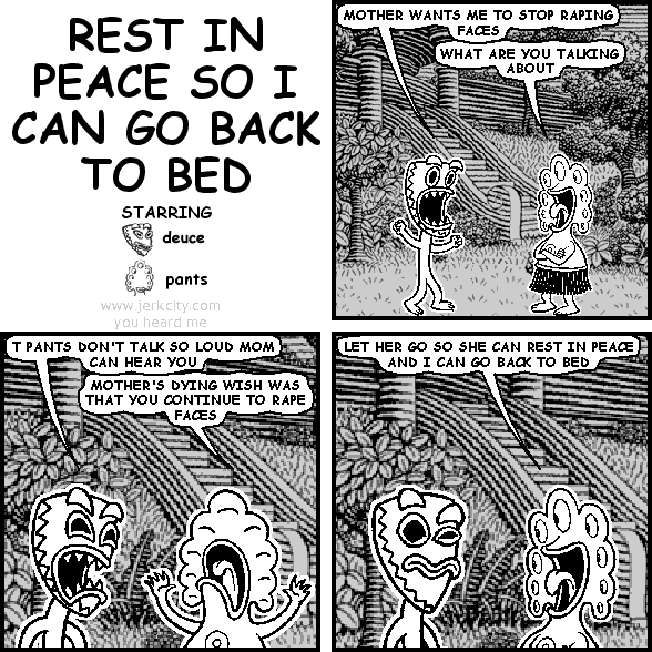 deuce: MOTHER WANTS ME TO STOP RAPING FACES
pants: WHAT ARE YOU TALKING ABOUT
deuce: T PANTS DON'T TALK SO LOUD MOM CAN HEAR YOU
pants: MOTHER'S DYING WISH WAS THAT YOU CONTINUE TO RAPE FACES
pants: LET HER GO SO SHE CAN REST IN PEACE AND I CAN GO BACK TO BED