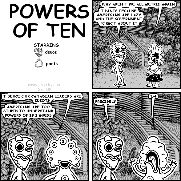 pants: WHY AREN'T WE ALL METRIC AGAIN
deuce: T PANTS BECAUSE AMERICANS ARE LAZY AND THE GOVERNMENT FORGOT ABOUT IT
pants: T DEUCE OUR CANADIAN LEADERS ARE IDIOTS
deuce: AMERICANS ARE TOO STUPID TO UNDERSTAND POWERS OF 10 I GUESS
pants: 3/4
deuce: PRECISELY