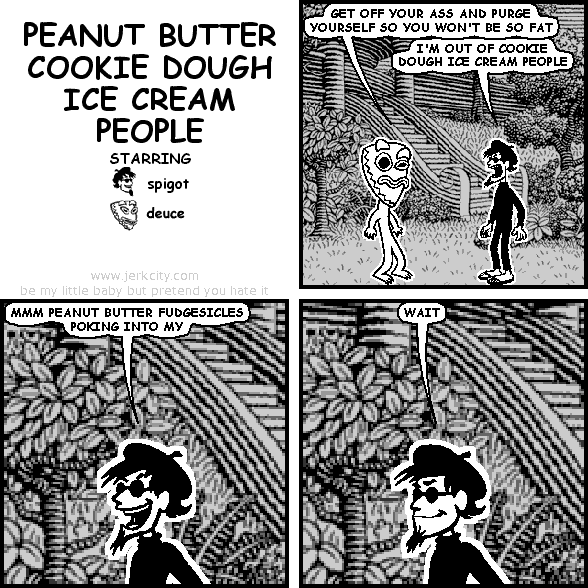 deuce: GET OFF YOUR ASS AND PURGE YOURSELF SO YOU WON'T BE SO FAT
spigot: I'M OUT OF COOKIE DOUGH ICE CREAM PEOPLE
spigot: MMM PEANUT BUTTER FUDGESICLES POKING INTO MY
spigot: WAIT