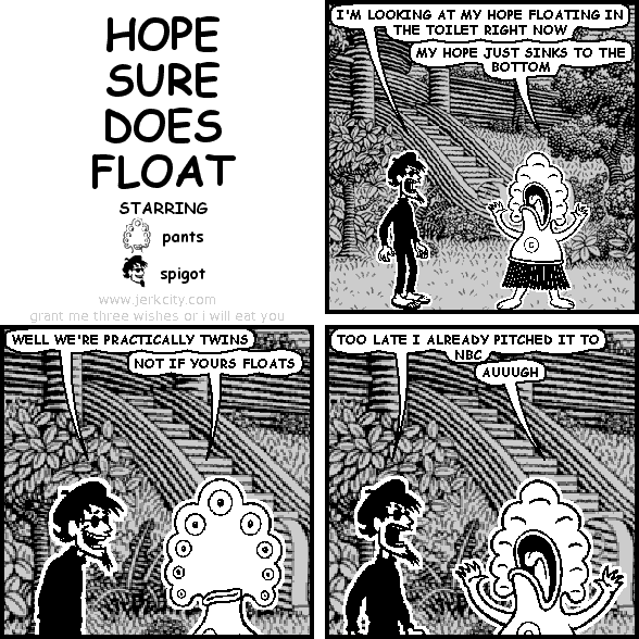 spigot: I'M LOOKING AT MY HOPE FLOATING IN THE TOILET RIGHT NOW
pants: MY HOPE JUST SINKS TO THE BOTTOM
spigot: WELL WE'RE PRACTICALLY TWINS
pants: NOT IF YOURS FLOATS
spigot: TOO LATE I ALREADY PITCHED IT TO NBC
pants: AUUUGH
