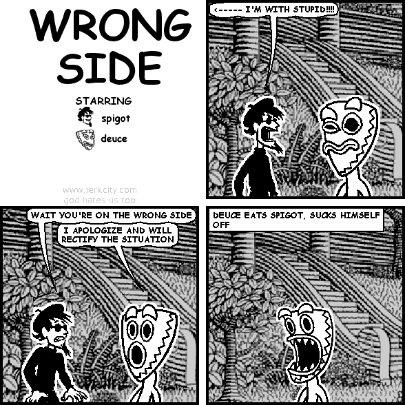 spigot: <----- I'M WITH STUPID!!!!
spigot: WAIT YOU'RE ON THE WRONG SIDE
deuce: I APOLOGIZE AND WILL RECTIFY THE SITUATION
: DEUCE EATS SPIGOT, SUCKS HIMSELF OFF