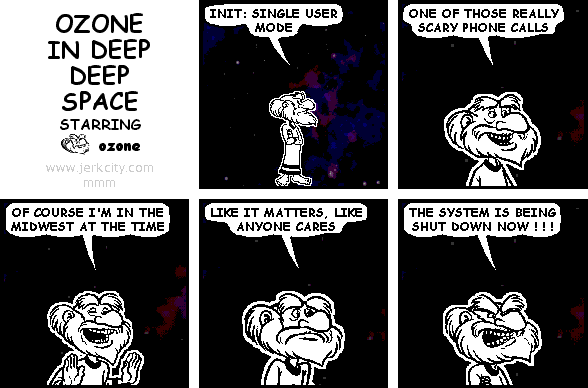 ozone: INIT: SINGLE USER MODE
ozone: ONE OF THOSE REALLY SCARY PHONE CALLS
ozone: OF COURSE I'M IN THE MIDWEST AT THE TIME
ozone: LIKE IT MATTERS, LIKE ANYONE CARES
ozone: THE SYSTEM IS BEING SHUT DOWN NOW ! ! !