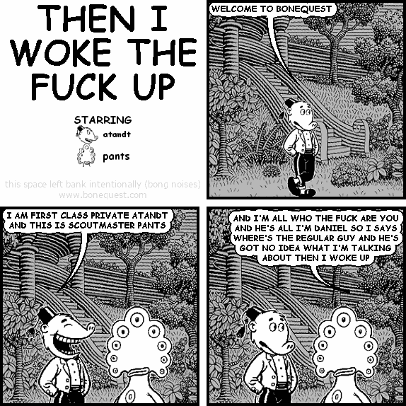 atandt: WELCOME TO BONEQUEST
atandt: I AM FIRST CLASS PRIVATE ATANDT AND THIS IS SCOUTMASTER PANTS
pants: AND I'M ALL WHO THE FUCK ARE YOU AND HE'S ALL I'M DANIEL SO I SAYS WHERE'S THE REGULAR GUY AND HE'S GOT NO IDEA WHAT I'M TALKING ABOUT THEN I WOKE UP