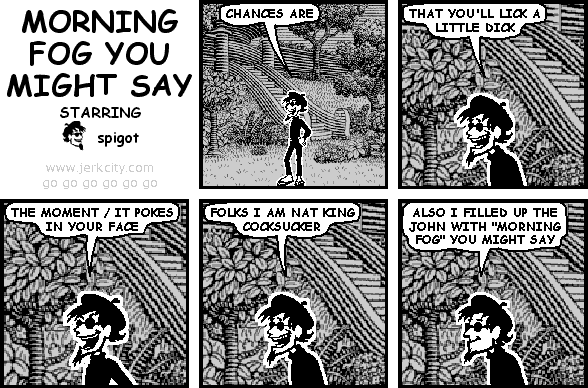 spigot: CHANCES ARE
spigot: THAT YOU'LL LICK A LITTLE DICK
spigot: THE MOMENT / IT POKES IN YOUR FACE
spigot: FOLKS I AM NAT KING COCKSUCKER
spigot: ALSO I FILLED UP THE JOHN WITH "MORNING FOG" YOU MIGHT SAY