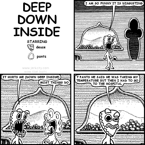 deuce: I AM SO FUNNY IT IS DISGUSTING
deuce: IT HURTS ME (DOWN DEEP INSIDE)
pants: MOST THINGS DO
deuce: T PANTS HE SAID HE WAS TAKING MY TEMPERATURE BUT THEN I HAD TO GO TO THE HOSPITAL