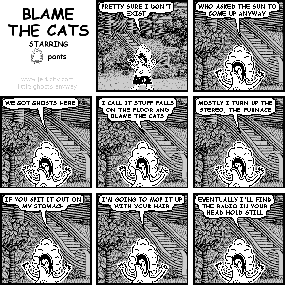 pants: PRETTY SURE I DON'T EXIST
pants: WHO ASKED THE SUN TO COME UP ANYWAY
pants: WE GOT GHOSTS HERE
pants: I CALL IT STUFF FALLS ON THE FLOOR AND BLAME THE CATS
pants: MOSTLY I TURN UP THE STEREO, THE FURNACE
pants: IF YOU SPIT IT OUT ON MY STOMACH
pants: I'M GOING TO MOP IT UP WITH YOUR HAIR
pants: EVENTUALLY I'LL FIND THE RADIO IN YOUR HEAD HOLD STILL