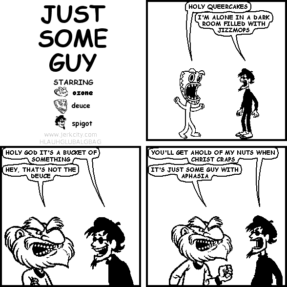 deuce: HOLY QUEERCAKES
spigot: I'M ALONE IN A DARK ROOM FILLED WITH JIZZMOPS
spigot: HOLY GOD IT'S A BUCKET OF SOMETHING
ozone: HEY, THAT'S NOT THE DEUCE
spigot: YOU'LL GET AHOLD OF MY NUTS WHEN CHRIST CRAPS
ozone: IT'S JUST SOME GUY WITH APHASIA